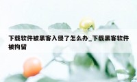 下载软件被黑客入侵了怎么办_下载黑客软件被拘留