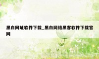 黑白网址软件下载_黑白网络黑客软件下载官网