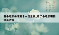 看小电影会泄露个人信息嘛_看了小电影害怕信息泄露