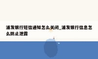 浦发银行短信通知怎么关闭_浦发银行信息怎么防止泄露