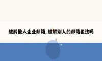 破解他人企业邮箱_破解别人的邮箱犯法吗