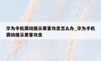 华为手机震动提示黑客攻击怎么办_华为手机震动提示黑客攻击